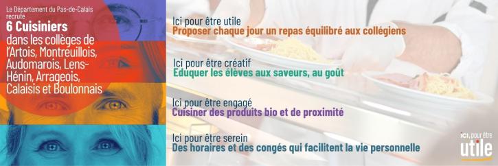 Le Département du Pas-de-Calais recrute 6 cuisiniers dans les collèges de l'Artois, du Montreuillois, de le l'Audomarois, de Lens-Hénin, de l'Arrageois, du Calaisis et du Boulonnais.  Ici pour être utile et proposer chaque jour un repas équilibré aux collégiens. Ici pour être créatif et éduquer les élèves aux saveurs, au goût. Ici pour être engagé et cuisiner des produits bio ou produits à proximité. ici pour être serein avec des horaires et des congés qui facilitent la vie personnelle.